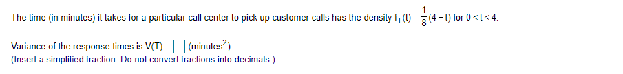 The time (in minutes) it takes for a particular call center to pick up customer calls has the density f-(t) =(4 -
-t) for 0 <t< 4.
Variance of the response times is V(T) = (minutes?).
(Insert a simplified fraction. Do not convert fractions into decimals.)
