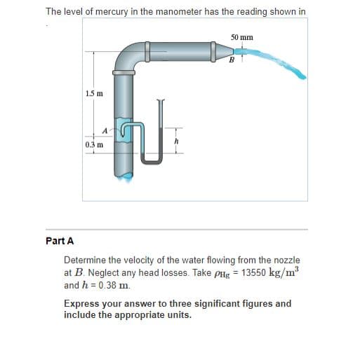 The level of mercury in the manometer has the reading shown in
50 mm
1.5 m
0.3 m
Part A
Determine the velocity of the water flowing from the nozzle
at B. Neglect any head losses. Take pHg = 13550 kg/m
and h = 0.38 m.
Express your answer to three significant figures and
include the appropriate units.
