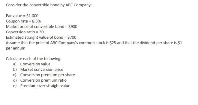 Consider the convertible bond by ABC Company:
Par value = $1,000
Coupon rate = 8.5%
Market price of convertible bond = $900
Conversion ratio = 30
Estimated straight value of bond = $700
Assume that the price of ABC Company's common stock is $25 and that the dividend per share is $1
per annum
Calculate each of the following:
a) Conversion value
b) Market conversion price
c) Conversion premium per share
d) Conversion premium ratio
e) Premium over straight value
