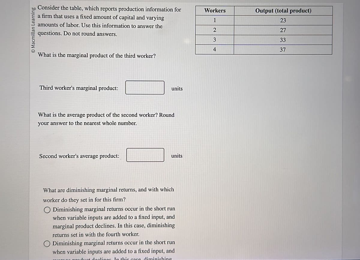 Macmillan Learning
Consider the table, which reports production information for
a firm that uses a fixed amount of capital and varying
amounts of labor. Use this information to answer the
questions. Do not round answers.
What is the marginal product of the third worker?
Third worker's marginal product:
units
What is the average product of the second worker? Round
your answer to the nearest whole number.
Second worker's average product:
units
What are diminishing marginal returns, and with which
worker do they set in for this firm?
Diminishing marginal returns occur in the short run
when variable inputs are added to a fixed input, and
marginal product declines. In this case, diminishing
returns set in with the fourth worker.
O Diminishing marginal returns occur in the short run
when variable inputs are added to a fixed input, and
product declines. In this case diminishing
Workers
1
2
3
4
Output (total product)
23
27
33
37