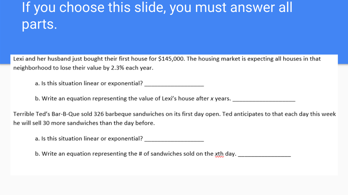 If
you
choose this slide, you must answer all
parts.
Lexi and her husband just bought their first house for $145,000. The housing market is expecting all houses in that
neighborhood to lose their value by 2.3% each year.
a. Is this situation linear or exponential?
b. Write an equation representing the value of Lexi's house after x years.
Terrible Ted's Bar-B-Que sold 326 barbeque sandwiches on its first day open. Ted anticipates to that each day this week
he will sell 30 more sandwiches than the day before.
a. Is this situation linear or exponential?
b. Write an equation representing the # of sandwiches sold on the xth day.
