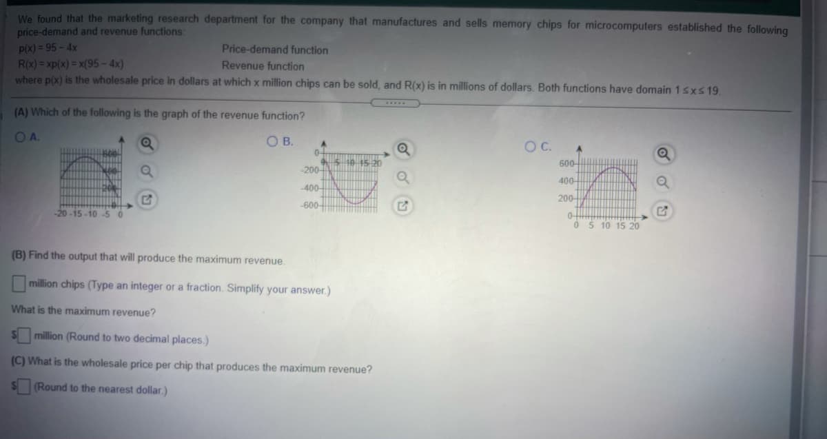 We found that the marketing research department for the company that manufactures and sells memory chips for microcomputers established the following
price-demand and revenue functions:
p(x) = 95 - 4x
R(x) = xp(x) = x(95-4x)
where p(x) is the wholesale price in dollars at which x million chips can be sold, and R(x) is in millions of dollars. Both functions have domain 1sxs 19.
Price-demand function
Revenue function
(A) Which of the following is the graph of the revenue function?
OA.
O B.
C.
45-20
600-
-200
400-
400-
200
-600
-20 -15 -10 -5 0
O $ 10 15 20
(B) Find the output that will produce the maximum revenue.
million chips (Type an integer or a fraction. Simplify your answer.)
What is the maximum revenue?
S million (Round to two decimal places.)
(C) What is the wholesale price per chip that produces the maximum revenue?
(Round to the nearest dollar.)
