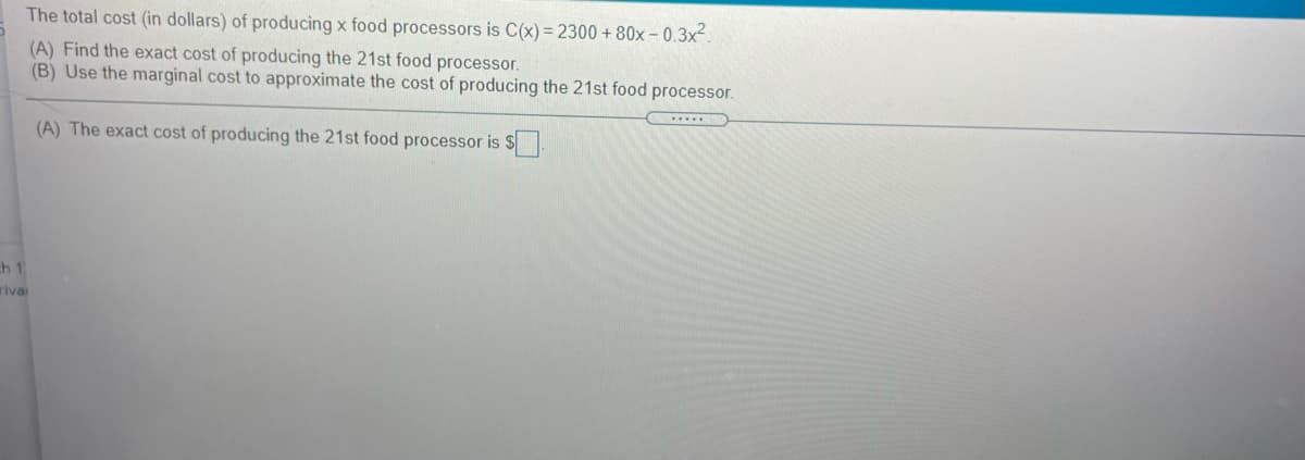 The total cost (in dollars) of producing x food processors is C(x) = 2300 + 80x - 0.3x2.
(A) Find the exact cost of producing the 21st food processor.
(B) Use the marginal cost to approximate the cost of producing the 21st food processor.
(A) The exact cost of producing the 21st food processor is $
h 1
rivai
