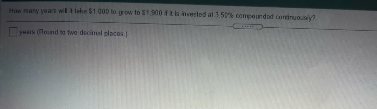 How many years will it take $1,000 to grow to $1,900 if it is invested at 3.50% compounded continuously?
....
years (Round to two decimal places.)
