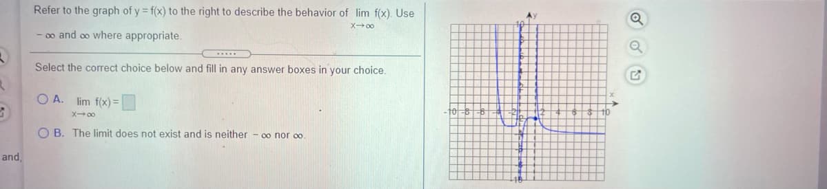 Refer to the graph of y = f(x) to the right to describe the behavior of lim f(x). Use
X 00
- 0o and co where appropriate.
Select the correct choice below and fill in any answer boxes in your choice.
O A. lim f(x) =
10
X- 00
O B. The limit does not exist and is neither - oo nor co.
and,
