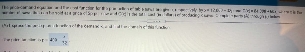 The price-demand equation and the cost function for the production of table saws are given, respectively, by x= 12,800 - 32p and C(x)= 84,000 + 60x, where x is the
number of saws that can be sold at a price of Sp per saw and C(x) is the total cost (in dollars) of producing x saws. Complete parts (A) through (I) below.
....
(A) Express the price p as a function of the demand x, and find the domain of this function.
The price function is p= 400-
32
