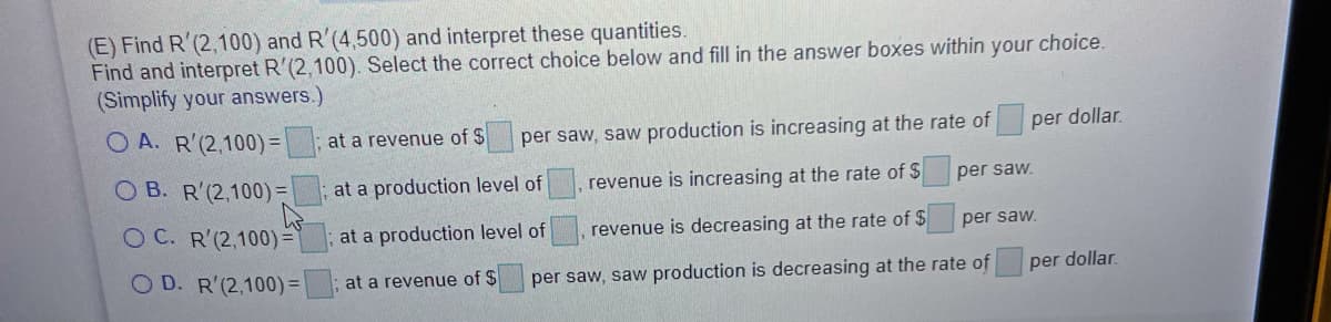 (E) Find R'(2,100) and R'(4,500) and interpret these quantities.
Find and interpret R'(2,100). Select the correct choice below and fill in the answer boxes within your choice.
(Simplify your answers.)
O A. R'(2,100) =
at a revenue of $
per saw, saw production is increasing at the rate of
per dollar.
O B. R'(2,100) =
at a production level of
revenue is increasing at the rate of $
per saw.
O C. R'(2,100) =`
at a production level of
revenue is decreasing at the rate of $
per saw.
O D. R'(2,100) =
; at a revenue of $
per saw, saw production is decreasing at the rate of
per dollar.
