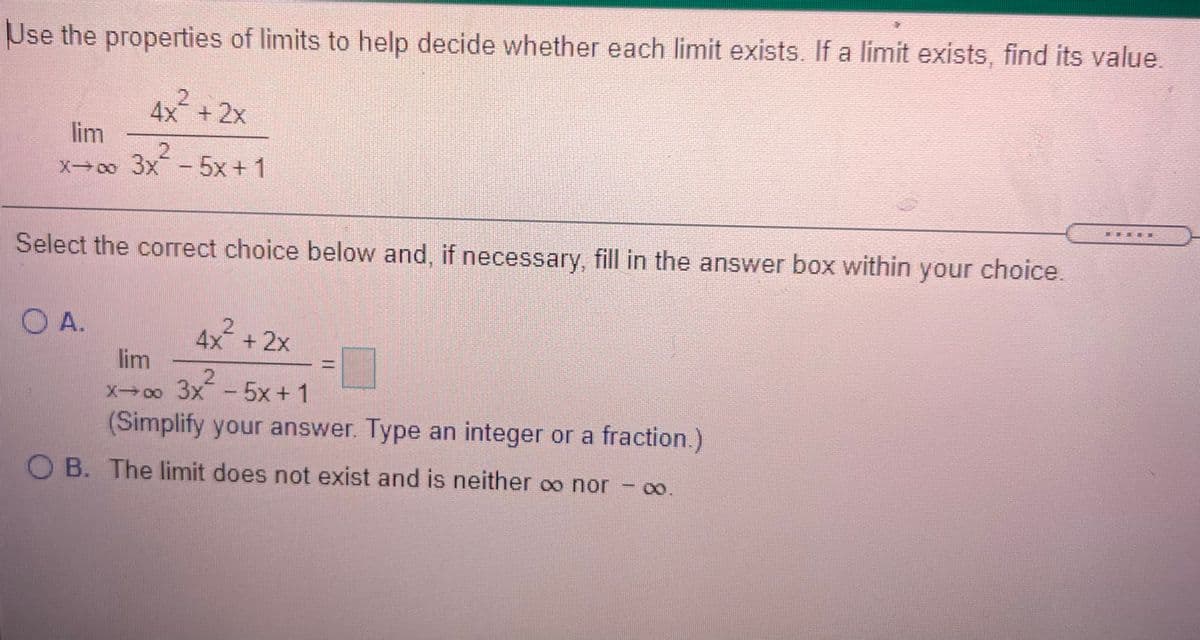 Use the properties of limits to help decide whether each limit exists. If a limit exists, find its value.
4x +2x
lim
2.
X-o 3x-5x+ 1
Select the correct choice below and, if necessary, fill in the answer box within your choice.
A.
4x +2x
lim
X0o 3x
5x+ 1
(Simplify your answer. Type an integer or a fraction.)
O B. The limit does not exist and is neither oo nor – o.

