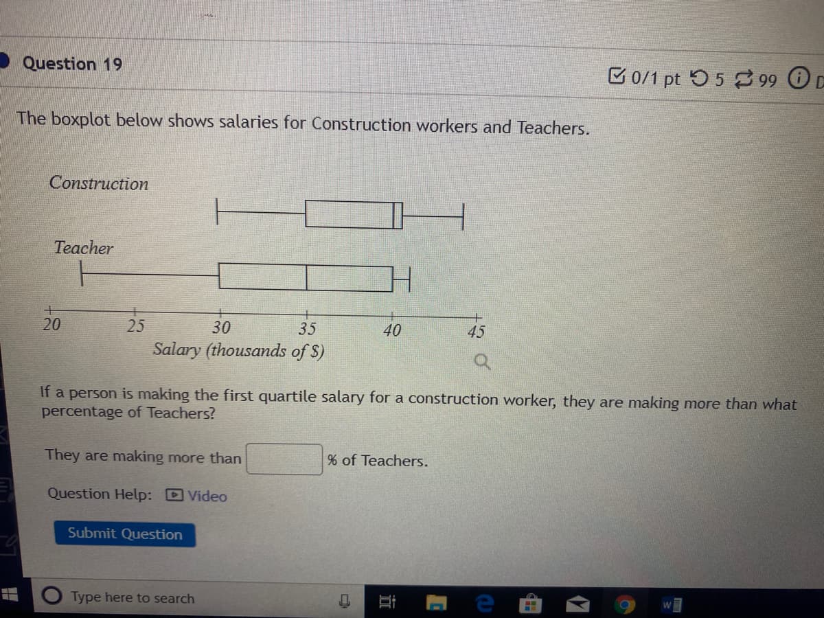 Question 19
B 0/1 pt 55 99 C
The boxplot below shows salaries for Construction workers and Teachers.
Construction
Teacher
20
25
30
35
40
45
Salary (thousands of $)
If a person is making the first quartile salary for a construction worker, they are making more than what
percentage of Teachers?
They are making more than
of Teachers.
Question Help: Video
Submit Question
Type here to search
近

