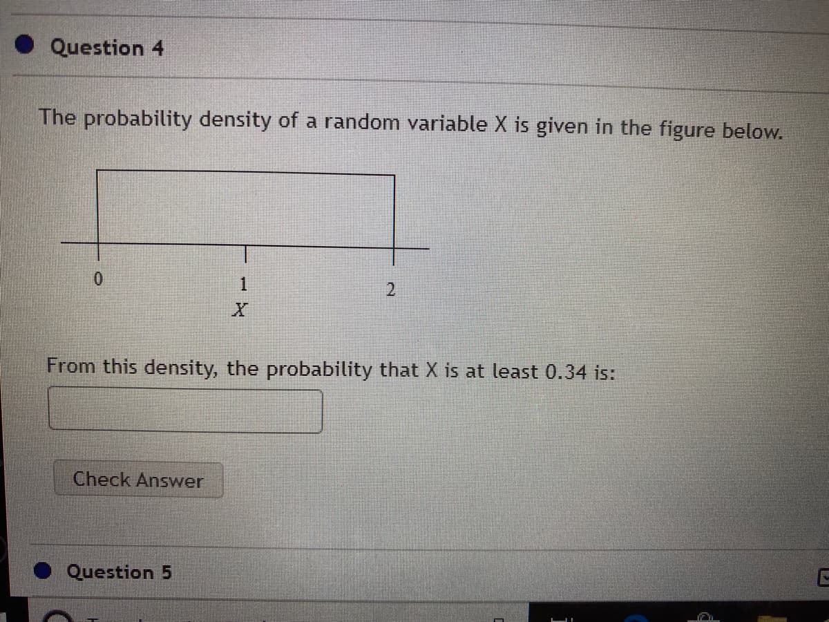 Question 4
The probability density of a random variable X is given in the figure below.
0.
1.
2.
From this density, the probability that X is at least 0.34 is:
Check Answer
Question 5
