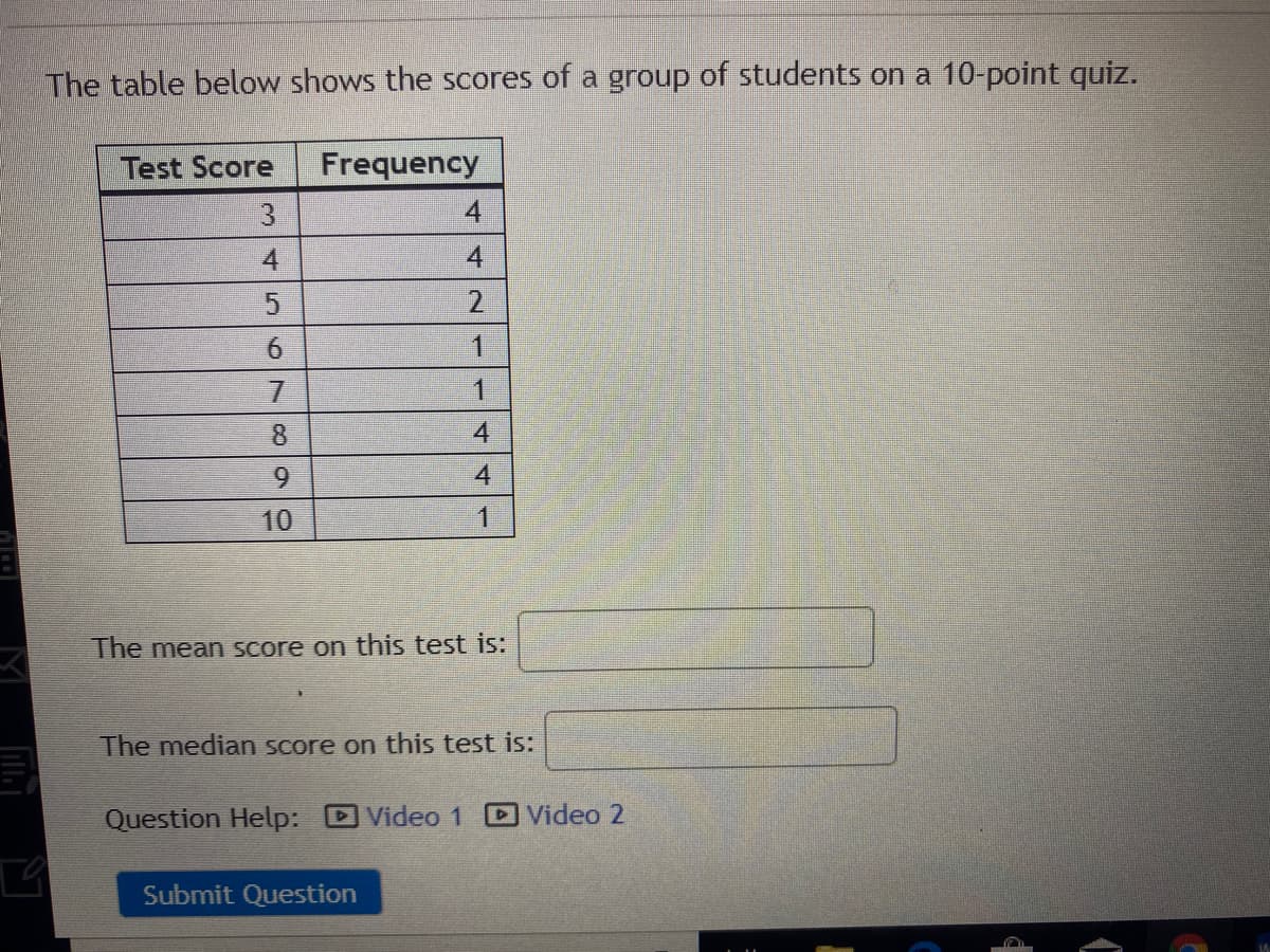 The table below shows the scores of a group of students on a 10-point quiz.
Test Score
Frequency
3
4
4
4
2
6.
1
8.
9.
4
10
1
The mean Score on this test is:
The median score on this test is:
Question Help: Video 1
Video 2
Submit Question
4.
