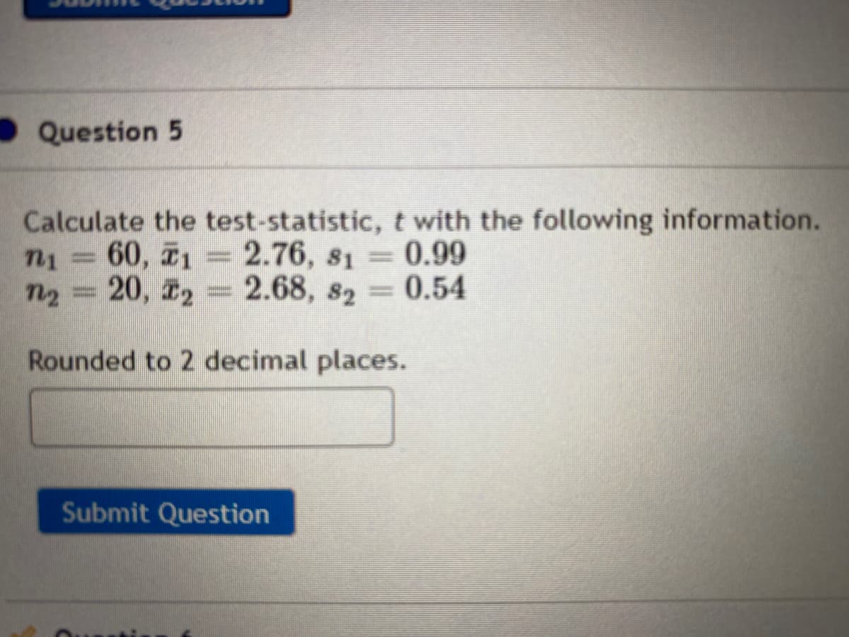 Question 5
Calculate the test-statistic, t with the following information.
n1 = 60, 1 = 2.76, 81 =0.99
2.76, s1 0.99
n2 = 20, 22 = = 0.54
2.68, 82
Rounded to 2 decimal places.
Submit Question
