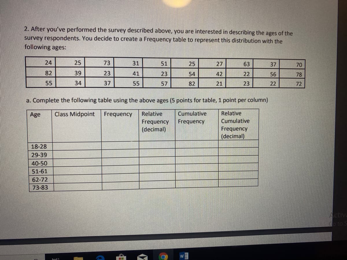 2. After you've performed the survey described above, you are interested in describing the ages of the
survey respondents. You decide to create a Frequency table to represent this distribution with the
following ages:
24
25
73
31
51
25
27
63
37
70
82
39
23
41
23
54
42
22
56
78
55
34
37
55
57
82
21
23
22
72
a. Complete the following table using the above ages (5 points for table, 1 point per column)
Age
Class Midpoint
Frequency
Relative
Cumulative
Relative
Frequency
Cumulative
Frequency
(decimal)
Frequency
(decimal)
18-28
29-39
40-50
51-61
62-72
73-83
Activa
Go to S
