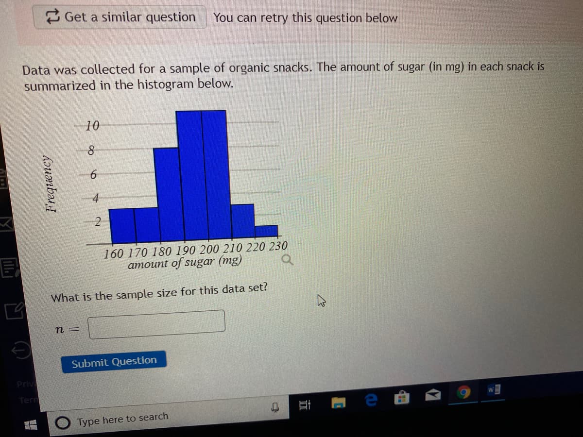 2 Get a similar question
You can retry this question below
Data was collected for a sample of organic snacks. The amount of sugar (in mg) in each snack is
summarized in the histogram below.
10
8.
6.
4
2
160 170 180 190 200 210 220 230
amount of sugar (mg)
What is the sample size for this data set?
Submit Question
Priv
Term
Type here to search
近
doumbat
画凹()
