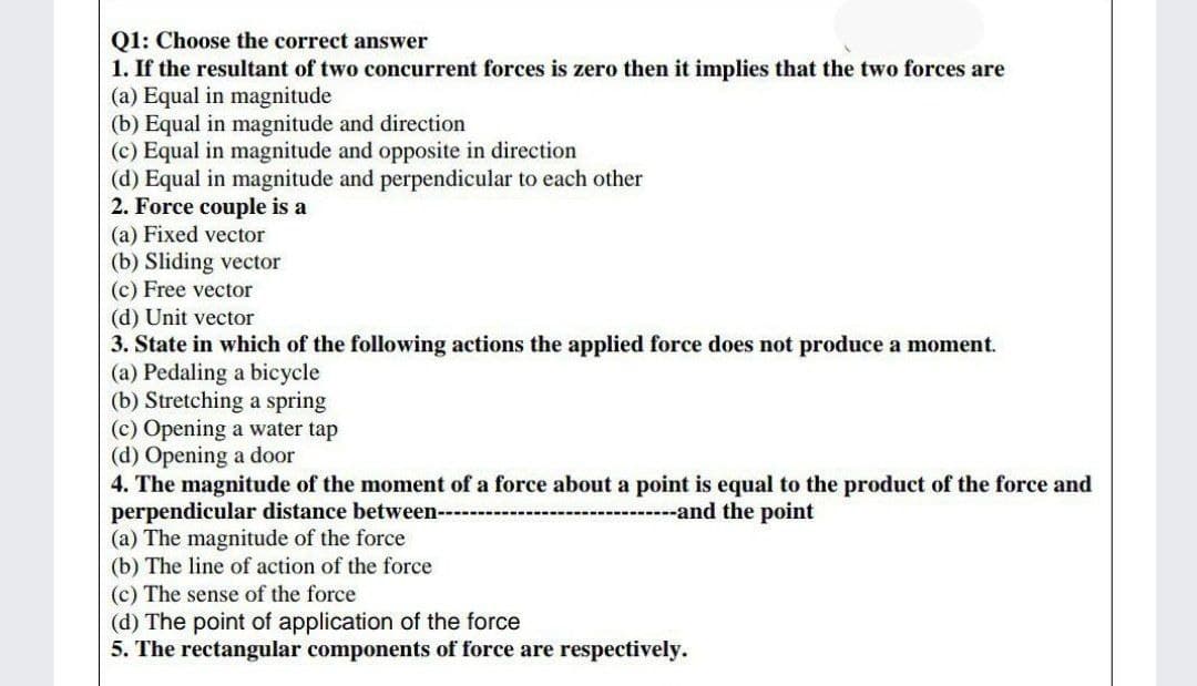 Q1: Choose the correct answer
1. If the resultant of two concurrent forces is zero then it implies that the two forces are
(a) Equal in magnitude
(b) Equal in magnitude and direction
(c) Equal in magnitude and opposite in direction
(d) Equal in magnitude and perpendicular to each other
2. Force couple is a
(a) Fixed vector
(b) Sliding vector
(c) Free vector
(d) Unit vector
3. State in which of the following actions the applied force does not produce a moment.
(a) Pedaling a bicycle
(b) Stretching a spring
(c) Opening a water tap
(d) Opening a door
4. The magnitude of the moment of a force about a point is equal to the product of the force and
perper
icular distance between---
------and the point
(a) The magnitude of the force
(b) The line of action of the force
(c) The sense of the force
(d) The point of application of the force
5. The rectangular components of force are respectively.
