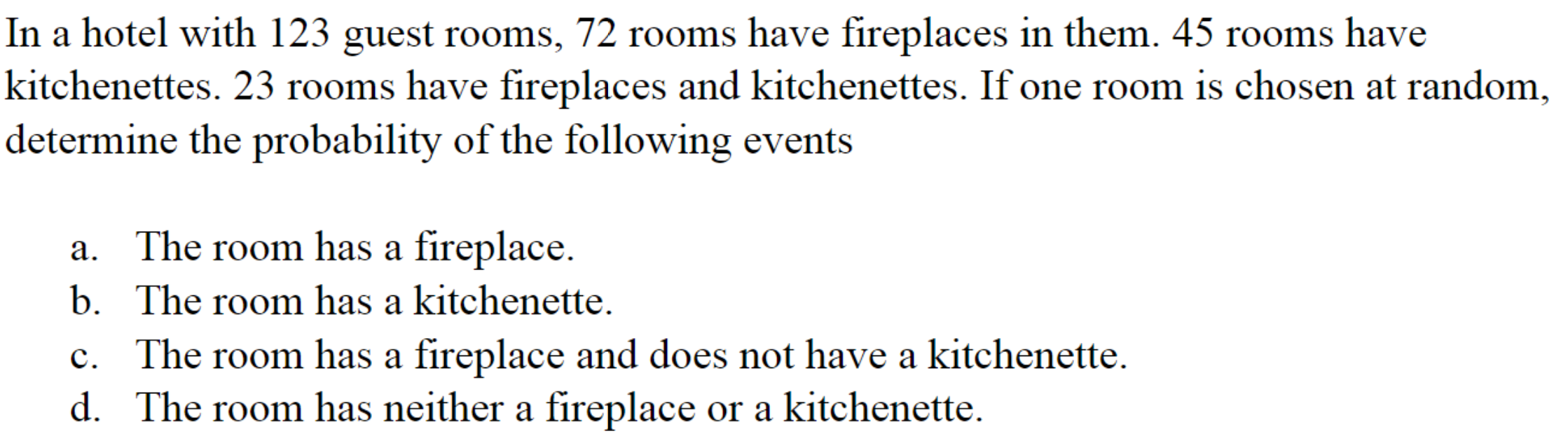 In a hotel with 123 guest rooms, 72 rooms have fireplaces in them. 45 rooms have
kitchenettes. 23 rooms have fireplaces and kitchenettes. If one room is chosen at random,
determine the probability of the following events
a. The room has a fireplace.
b. The room has a kitchenette.
c. The room has a fireplace and does not have a kitchenette.
d. The room has neither a fireplace or a kitchenette.
