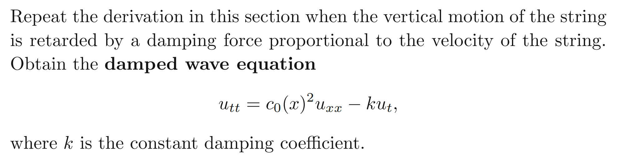Repeat the derivation in this section when the vertical motion of the string
is retarded by a damping force proportional to the velocity of the string.
Obtain the damped wave equation
Utt = co(x)²upx kuz,
2
kut,
-
where k is the constant damping coefficient.
