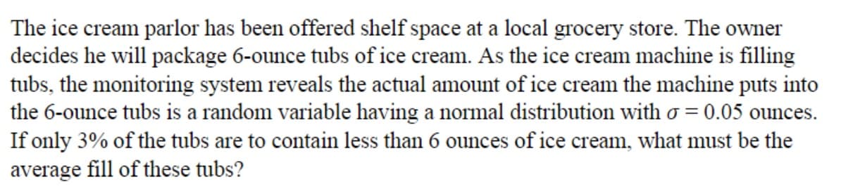 The ice cream parlor has been offered shelf space at a local grocery store. The owner
decides he will package 6-ounce tubs of ice cream. As the ice cream machine is filling
tubs, the monitoring system reveals the actual amount of ice cream the machine puts into
the 6-ounce tubs is a random variable having a normal distribution with o = 0.05 ounces.
If only 3% of the tubs are to contain less than 6 ounces of ice cream, what must be the
