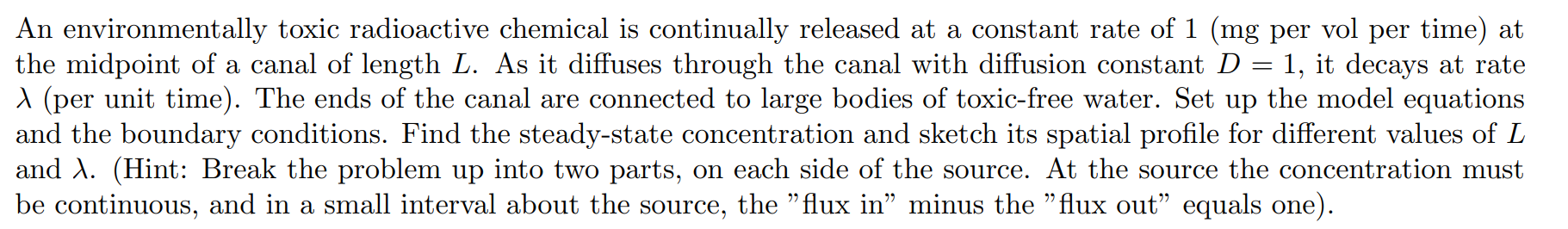 An environmentally toxic radioactive chemical is continually released at a constant rate of 1 (mg per vol per time) at
the midpoint of a canal of length L. As it diffuses through the canal with diffusion constant D = 1, it decays at rate
A (per unit time). The ends of the canal are connected to large bodies of toxic-free water. Set up the model equations
and the boundary conditions. Find the steady-state concentration and sketch its spatial profile for different values of L
and A. (Hint: Break the problem up into two parts, on each side of the source. At the source the concentration must
be continuous, and in a small interval about the source, the "flux in" minus the "flux out" equals one).
