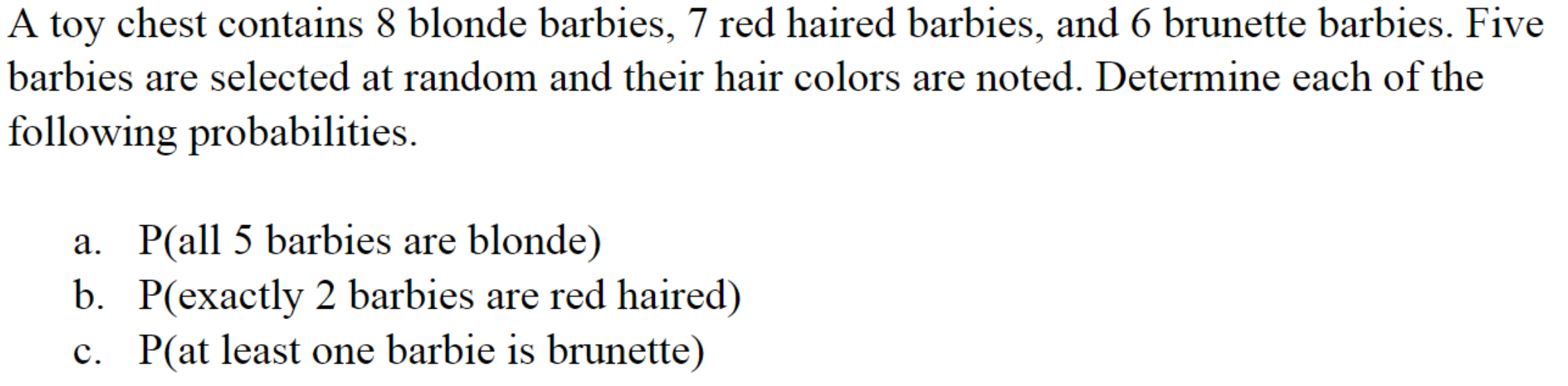 A toy chest contains 8 blonde barbies, 7 red haired barbies, and 6 brunette barbies. Five
barbies are selected at random and their hair colors are noted. Determine each of the
following probabilities.
a. P(all 5 barbies are blonde)
b. P(exactly 2 barbies are red haired)
c. P(at least one barbie is brunette)
