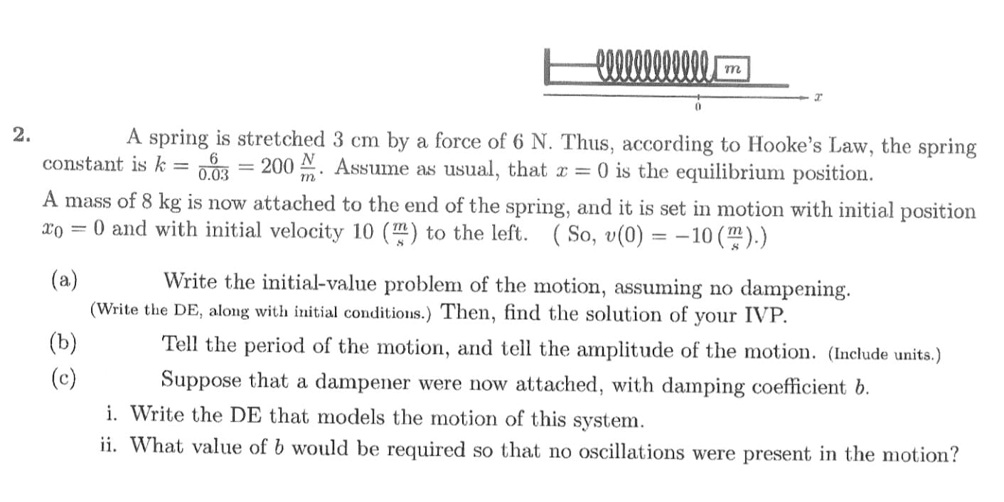 A spring is stretched 3 cm by a force of 6 N. Thus, according to Hooke's Law, the spring
DO = 200 N. Assume as usual, that r = 0 is the equilibrium position.
constant is k
0.03
A mass of 8 kg is now attached to the end of the spring, and it is set in motion with initial position
xo = 0 and with initial velocity 10 (m) to the left. ( So, v(0) = -10(m).)
