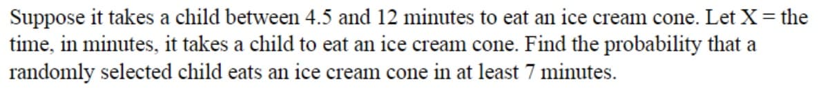 Suppose it takes a child between 4.5 and 12 minutes to eat an ice cream cone. Let X= the
time, in minutes, it takes a child to eat an ice cream cone. Find the probability that a
randomly selected child eats an ice cream cone in at least 7 minutes.
