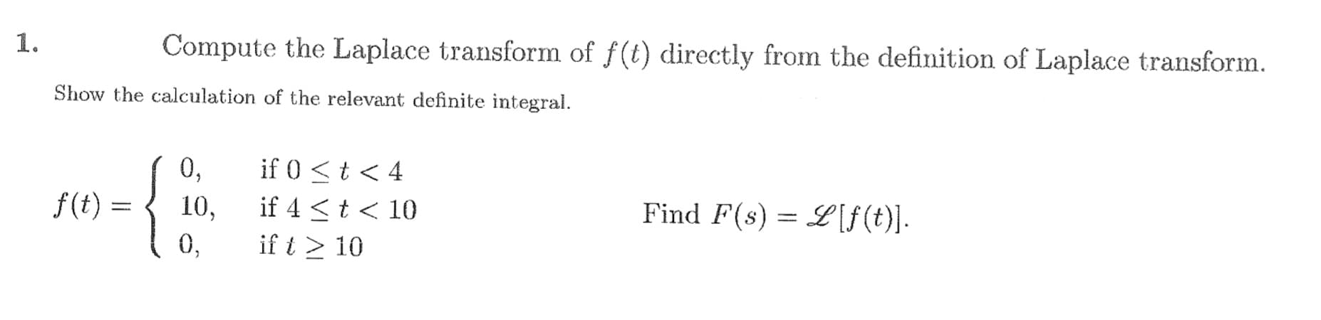 Compute the Laplace transform of f(t) directly from the definition of Laplace transform.
Show the calculation of the relevant definite integral.
0,
if 0<t < 4
f(t) =
10,
if 4 <t< 10
Find F(s) = L[f(t)].
0,
if t > 10
