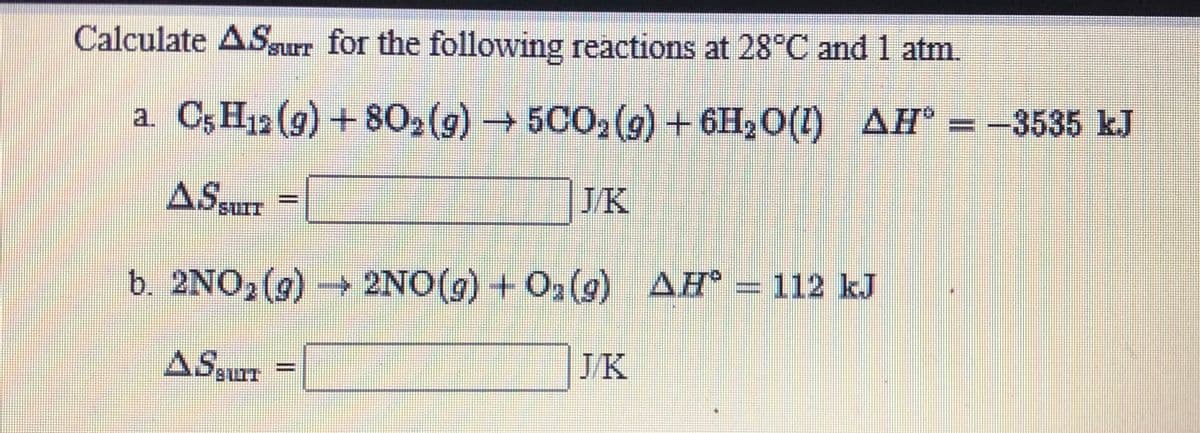 Calculate ASurr for the following reactions at 28°C and 1 atm.
a C;H12 (9) + 80,(g)5C02 (g) + 6H20(1) AH° = -3535 kJ
ASsurr =
JK
b. 2NO, (g) 2NO(g) + O2 (g) AH = 112 kJ
ASgur =
JK
%3D
