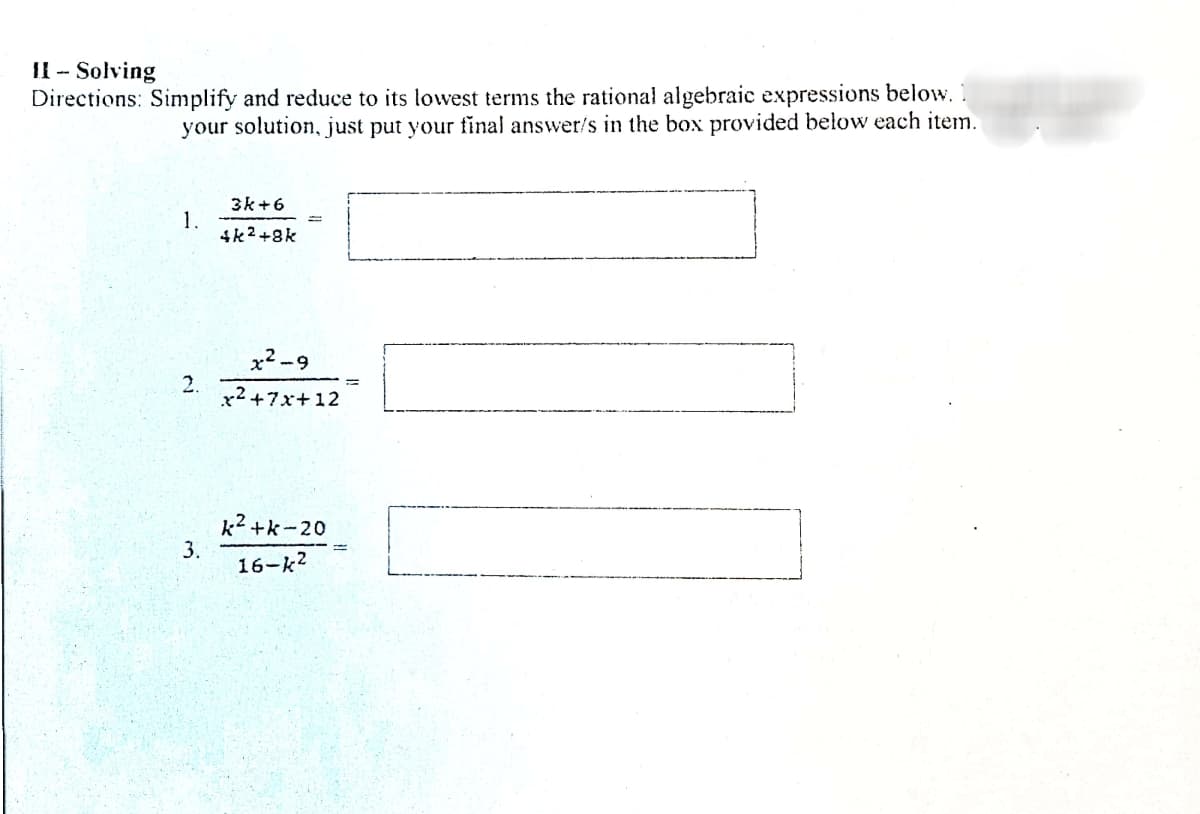 II - Solving
Directions: Simplify and reduce to its lowest terms the rational algebraic expressions below. 1
your solution, just put your final answer/s in the box provided below each item.
3k+6
1.
4k2 +8k
x2 -9
2.
x2 +7x+12
k2 +k-20
3.
16-k2
