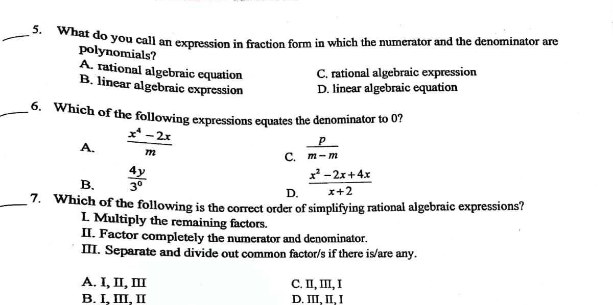 6. Which of the following expressions equates the denominator to 0?
5.
t do you call an expression in fraction form in which the numerator and the denominator are
polynomials?
A. rational algebraic equation
B. linear algebraic expression
C. rational algebraic expression
D. linear algebraic equation
x* - 2x
p
A.
m
C.
m - m
х — 2х+4х
4y
3°
В.
D.
x+2
: which of the following is the correct order of simplifying rational algebraic expressions?
L Multiply the remaining factors.
II. Factor completely the numerator and denominator.
III. Separate and divide out common factor/s if there is/are any.
А. I, П, П
В. I, П, П
С. П, П, I
D. II, П, I
