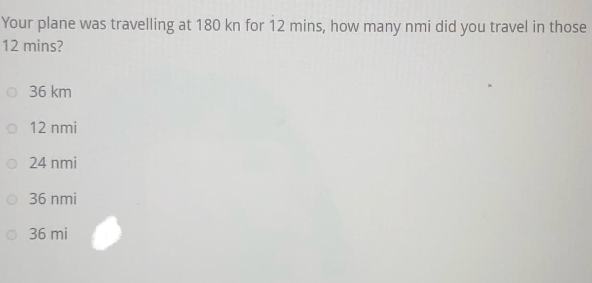 Your plane was travelling at 180 kn for 12 mins, how many nmi did you travel in those
12 mins?
0 36 km
12 nmi
24 nmi
O 36 nmi
36 mi