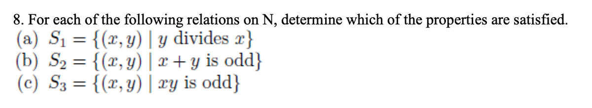 8. For each of the following relations on N, determine which of the properties are satisfied.
(a) S1 = {(x, y) | y divides x}
(b) S2 = {(x, y) | x + y is odd}
(c) S3 = {(x, y) | ry is odd}
