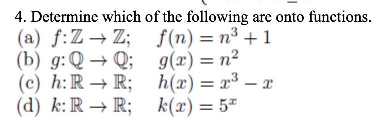 4. Determine which of the following are onto functions.
(a) f:Z→Z; f(n) = n³ + 1
(b) g:Q → Q; g(x)= n²
(c) h:R → R; h(x) = x³ – x
(d) k:R → R; k(x)= 5"
