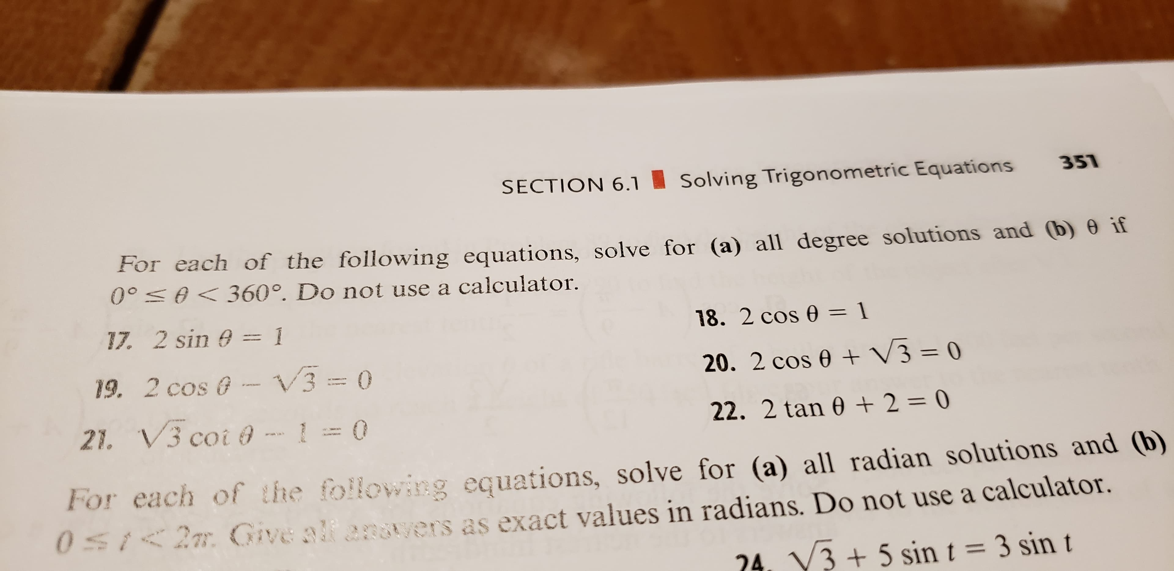 SECTION 6.1
351
Solving Trigonometric Equations
For each of the following equations, solve for (a) all degree solutions and (b) 0 if
00 0360°. Do not use a calculator.
17. 2 sin 0
1
18. 2 cos 0 = 1
V3 = 0
3
19. 2 cos @
20. 2 cos e
0
21. V3 coi @
22. 2 tan 0 2 = 0
For each of the following equations, solve for (a) all radian solutions and (b)
0St2m Give alf angtyers as exact values in radians. Do not use a calculator.
24. V3+ 5 sin t = 3 sin t
FO
