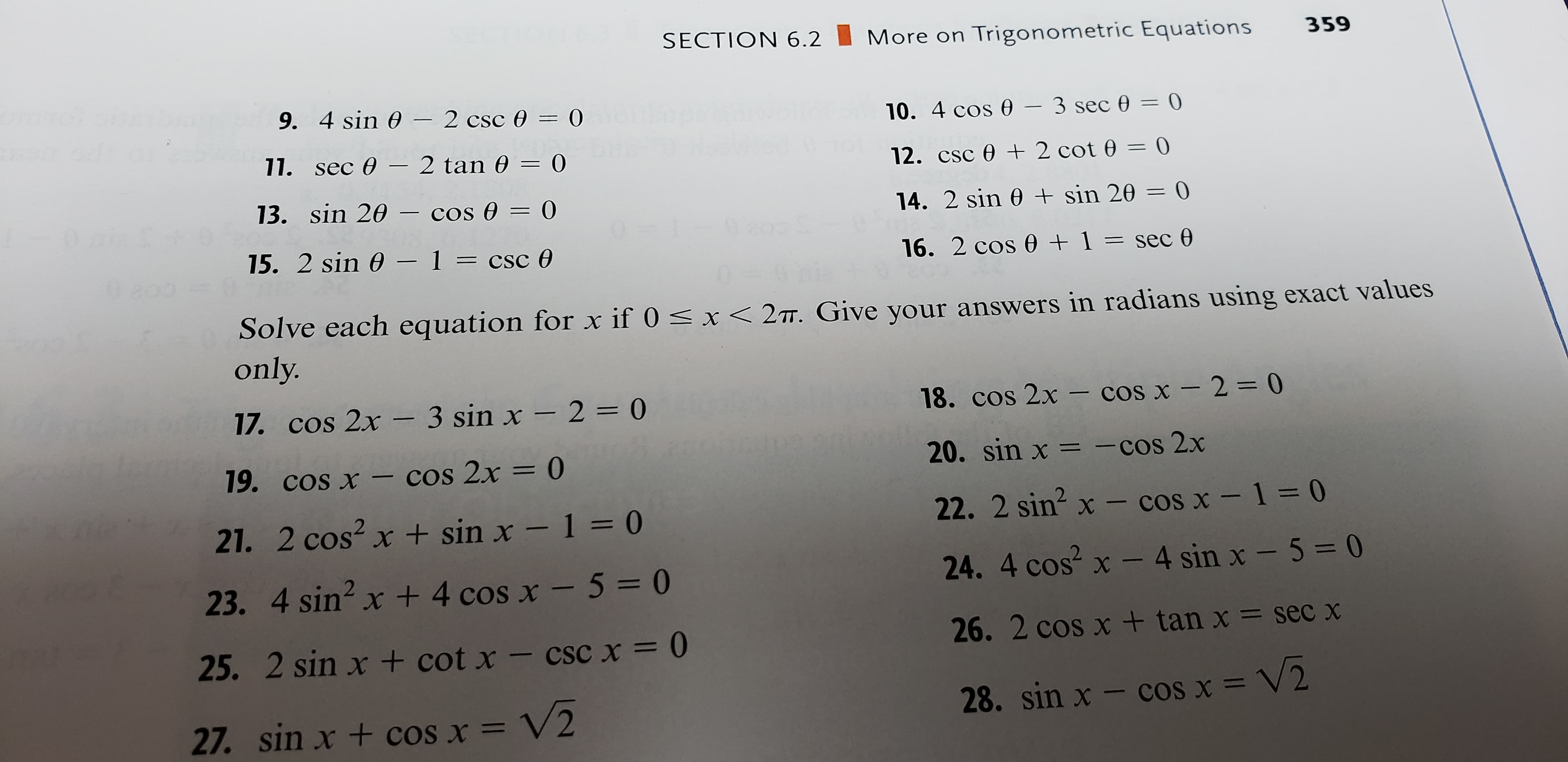 SECTION 6.2
More on Trigonometric Equations
359
9. 4 sin 0-2 csc 0 = 0
10. 4 cos 0 - 3 sec 0 = 0
11. sec 0
2 tan 0 = 0
12. csc 02 cot 0 = 0
13. sin 20 - cos 0 = 0
sin 20 = 0
14. 2 sin 0
0.i & 19
6ao E
15. 2 sin 0 1 = csc 0
1 = sec 0
16. 2 cos 0
Solve each equation for x if 0
only.
x< 2TT. Give your answers in radians using exact values
18. cos 2x - cos x 2-0
17. cos 2x -3 sin x - 2 = 0
20. sin x -cos 2x
= 0
cos x-cos 2x
19.
22. 2 sin2 x - cos x - 1 = 0
21. 2 cos2 x + sin x - 1 = 0
24. 4 cos2 x - 4 sin x - 5= 0
23. 4 sin2 x + 4 cos x - 5 = 0
26. 2 cos x + tan x
secx
25. 2 sin x + cot x - cscx = 0
28. sin x - cos x = V2
27. sin x + coS X =V2
