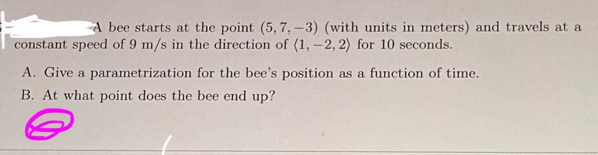 A bee starts at the point (5, 7, -3) (with units in meters) and travels at a
constant speed of 9 m/s in the direction of (1, -2, 2) for 10 seconds.
A. Give a parametrization for the bee's position as a function of time.
B. At what point does the bee end up?