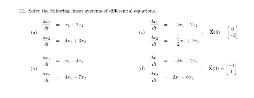 III. Solve the following linear systems of differential equations.
dr₁
dt
(a)
(b)
dx2
dt
dx₁
dt
dx₂
dt
= x1 + 2x₂
=
=
=
4x1 + 3x2
x₁ - 4x₂
4x₁ - 7x₂
(c)
(d)
dx₁
dt
dx₂
dt
dx₁
dt
dx₂
dt
= -4x1 + 2x2
=
=
=
5
2²1 +22
-2x1 - 2x₂
2x16x₂
X(0) = [-2]
X(0) = [1¹]