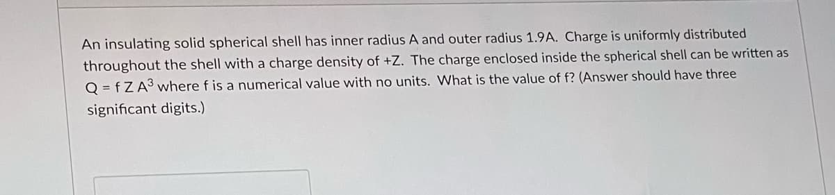 An insulating solid spherical shell has inner radius A and outer radius 1.9A. Charge is uniformly distributed
throughout the shell with a charge density of +Z. The charge enclosed inside the spherical shell can be written as
Q=fZA3 where f is a numerical value with no units. What is the value of f? (Answer should have three
significant digits.)