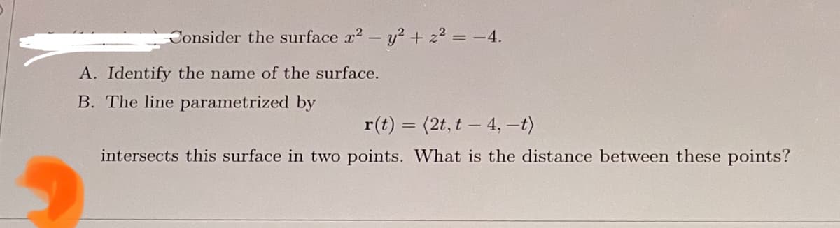 Consider the surface x² - y² + z² = −4.
A. Identify the name of the surface.
B. The line parametrized by
r(t) = (2t, t-4, -t)
intersects this surface in two points. What is the distance between these points?