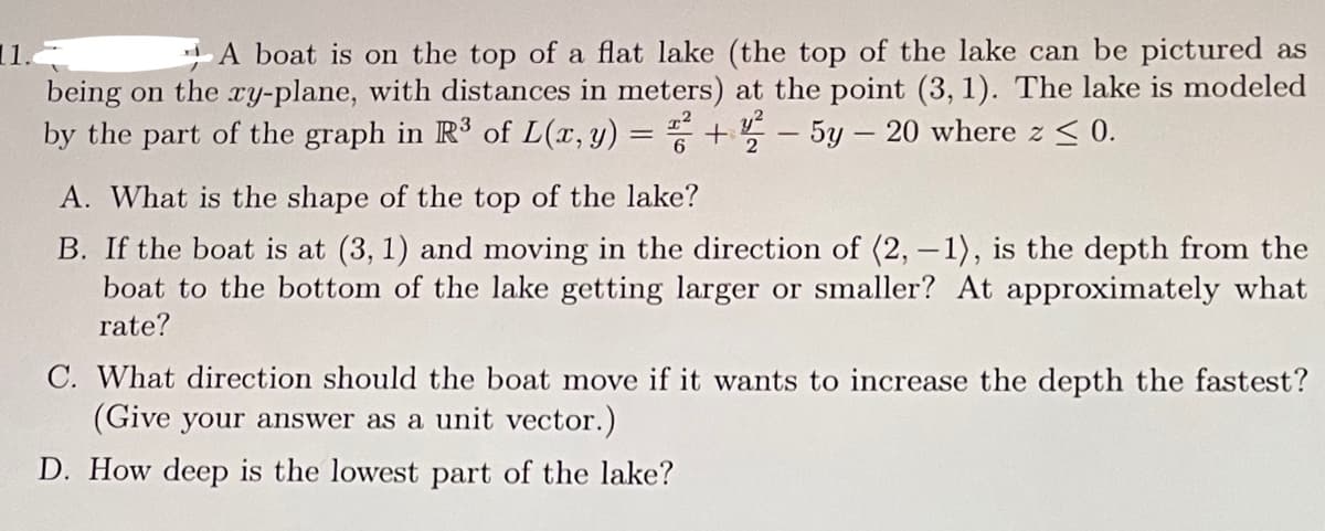 A boat is on the top of a flat lake (the top of the lake can be pictured as
being on the xy-plane, with distances in meters) at the point (3, 1). The lake is modeled
by the part of the graph in R³ of L(x, y): +-5y-20 where z ≤ 0.
=
A. What is the shape of the top of the lake?
B. If the boat is at (3, 1) and moving in the direction of (2, -1), is the depth from the
boat to the bottom of the lake getting larger or smaller? At approximately what
rate?
C. What direction should the boat move if it wants to increase the depth the fastest?
(Give your answer as a unit vector.)
D. How deep is the lowest part of the lake?