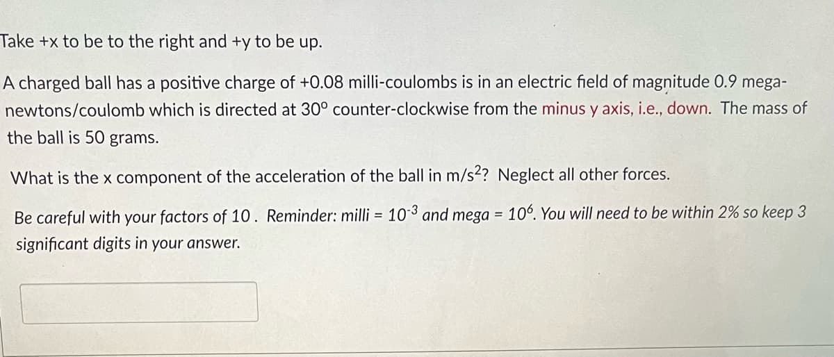 Take +x to be to the right and +y to be up.
A charged ball has a positive charge of +0.08 milli-coulombs is in an electric field of magnitude 0.9 mega-
newtons/coulomb which is directed at 30° counter-clockwise from the minus y axis, i.e., down. The mass of
the ball is 50 grams.
What is the x component of the acceleration of the ball in m/s²? Neglect all other forces.
Be careful with your factors of 10. Reminder: milli = 10-3 and mega = 106. You will need to be within 2% so keep 3
significant digits in your answer.