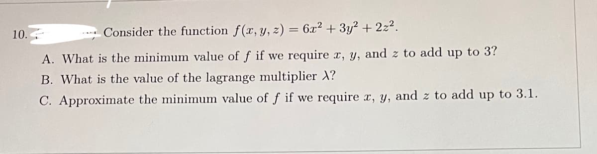 10.
Consider the function f(x, y, z) = 6x² + 3y² + 2z².
A. What is the minimum value of f if we require x, y, and z to add up to 3?
B. What is the value of the lagrange multiplier X?
C. Approximate the minimum value of f if we require x, y, and z to add up to 3.1.