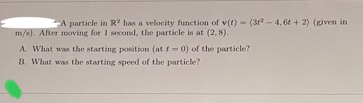 A particle in R2 has a velocity function of v(t) = (3t²-4, 6t+2) (given in
m/s). After moving for 1 second, the particle is at (2,8).
A. What was the starting position (at t = 0) of the particle?
B. What was the starting speed of the particle?