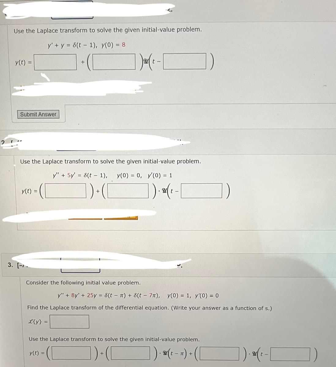 Use the Laplace transform to solve the given initial-value problem.
y' + y = 8(t-1), y(0) = 8
y(t) =
Submit Answer
Use the Laplace transform to solve the given initial-value problem.
y" + 5y' = 8(t-1), y(0) = 0, y'(0) = 1
1) + ( [
y(t) =
1 ₂ ( x -
3. [.
Consider the following initial value problem.
1). 2(²
t-
)
y" + 8y' + 25y = 8(tn) + 8(t - 7π), y(0) = 1, y'(0) = 0
Find the Laplace transform of the differential equation. (Write your answer as a function of s.)
L{y} =
Use the Laplace transform to solve the given initial-value problem.
y(t) =
])+([
]).(-) + ( [
]). (₁-[
t-