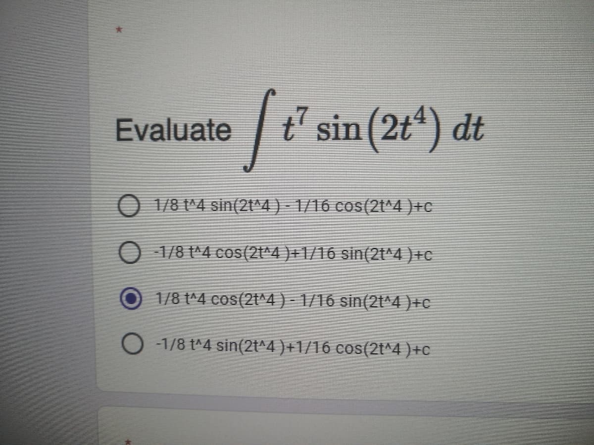 Evaluate ' sin (2t*) dt
O 1/8 t^4 sin(2t^4) - 1/16 cos(2t^4 )+C
O 1/8 1^4 cos(2t*4 )+1/16 sin(2t^4 )+c
1/8 t^4 cos(2t^4) - 1/16 sin(2t^4 )+c
-1/8 t^4 sin(2t^4 )+1/16 cos(2t^4 ) +c
