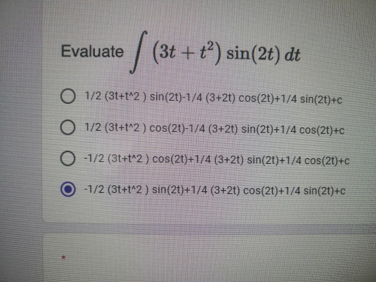 Evaluate
(3t+t) sin(2t) dt
1/2 (3t=t^2 } sin(2t)-1/4 (3+2t) cos(2t)+1/4 sin(2t)+c
O 1/2 (3t+t^2) cos(2t)-1/4 (3+21) sin(2t)+14 cos(2t)+c
O 1/2 (31+t2) cos(2t)+1/4 (3+2t) sin(2t)+1/4 cos(2t)+c
O1/2 (3t+t^2 ) sin(2t)+1/4 (3+2t) cos(2t)+1/4 sin(2t)+c
