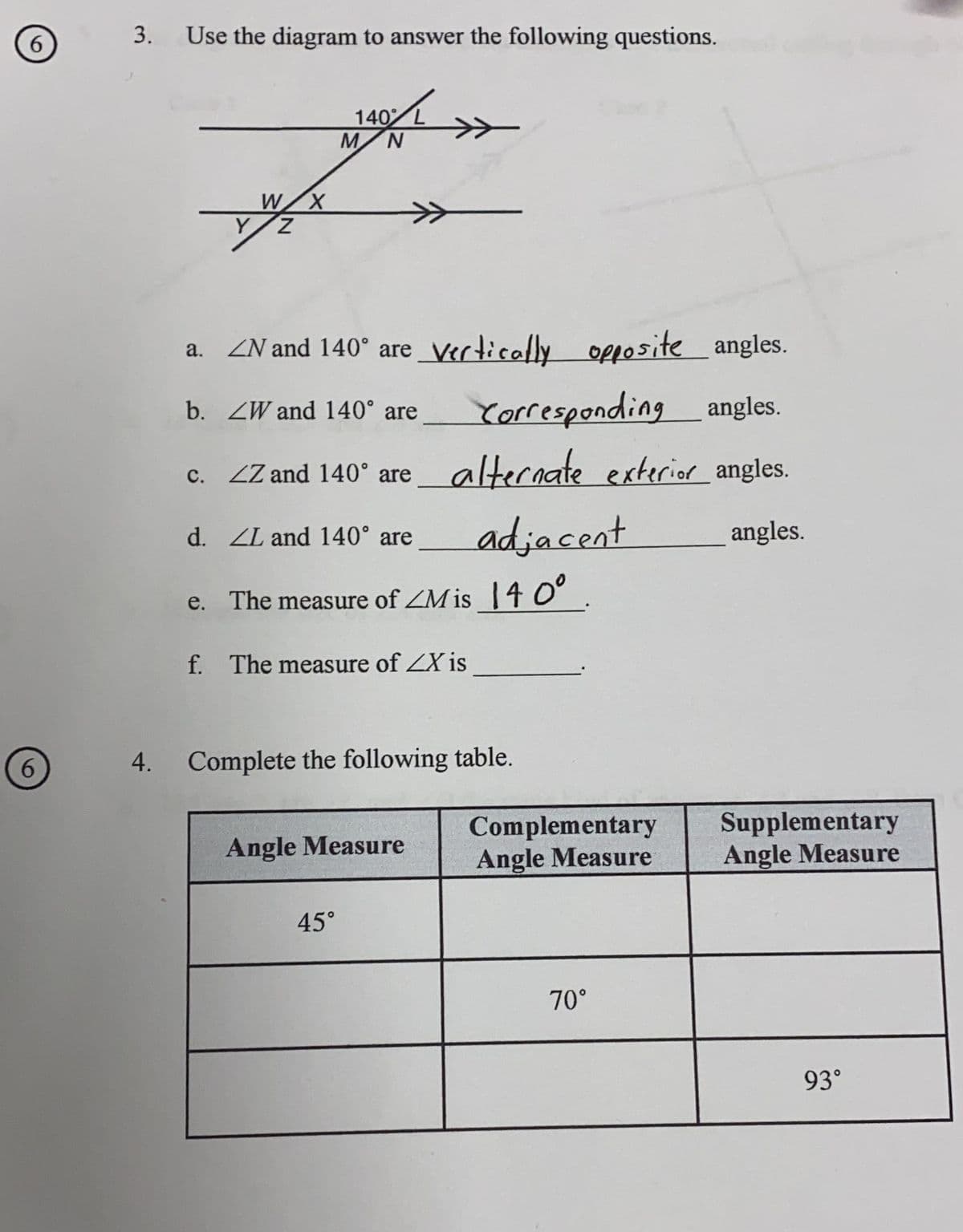 6
6
3.
Use the diagram to answer the following questions.
W X
Y/Z
140 L
MN
a. ZN and 140° are vertically opposite__ angles.
b. ZW and 140° are
Corresponding angles.
alternate exterior angles.
angles.
c. ZZ and 140° are
adjacent
e. The measure of Mis 140°.
f. The measure of ZX is
d. ZL and 140° are
4. Complete the following table.
45°
Angle Measure
Complementary
Angle Measure
70°
Supplementary
Angle Measure
93⁰