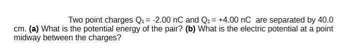 Two point charges Q1= -2.00 nC and Q2= +4.00 nC are separated by 40.0
cm. (a) What is the potential energy of the pair? (b) What is the electric potential at a point
midway between the charges?
