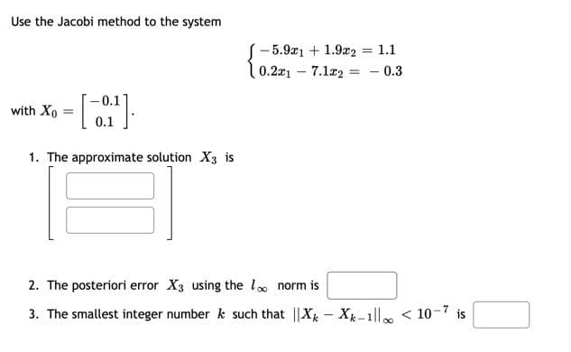 Use the Jacobi method to the system
- 5.9a1 + 1.9a2 = 1.1
0.2a1 7.1r2 = - 0.3
0.1
with Xo
0.1
1. The approximate solution X3 is
2. The posteriori error X3 using the lo norm is
3. The smallest integer number k such that ||X - X-1ll < 10-7 is
