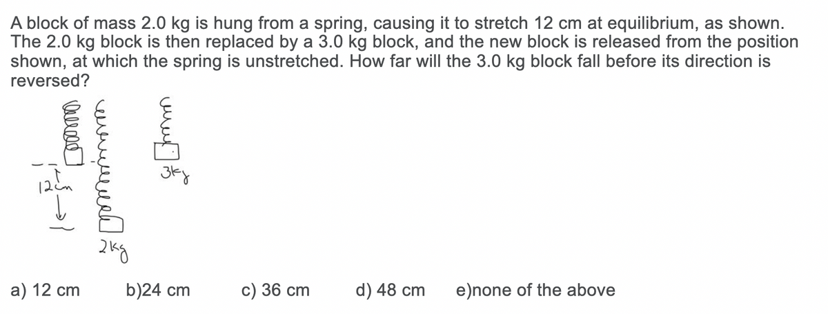 A block of mass 2.0 kg is hung from a spring, causing it to stretch 12 cm at equilibrium, as shown.
The 2.0 kg block is then replaced by a 3.0 kg block, and the new block is released from the position
shown, at which the spring is unstretched. How far will the 3.0 kg block fall before its direction is
reversed?
12
а) 12 сm
b)24 cm
c) 36 cm
d) 48 cm
e)none of the above
